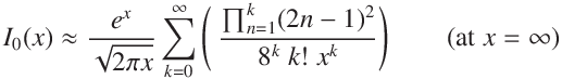 
I_0(x)  \approx  \frac{e^x}{ \sqrt{2  \pi x} }\sum_{k = 0}^ \infty \left(\displaystyle\ \frac{\prod_{n=1}^{k} (2n - 1)^2}
{8^k \ k! \ x^k}\right) \qquad (\mathrm{at}\ x =  \infty )
