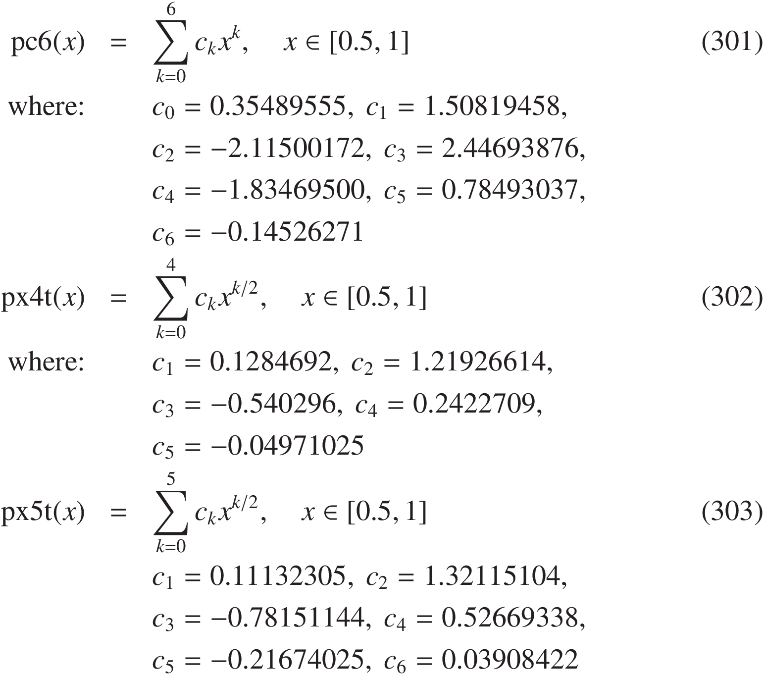 
\mathrm{pc6}(x) &=& \sum_{k=0}^6 c_k x^k,  \quad x \in  [0.5, 1] &(301)\\
\text{where:}
&& c_0 = 0.35489555,\ c_1 = 1.50819458,\\
&& c_2 = -2.11500172,\ c_3 = 2.44693876,\\
&& c_4 = -1.83469500,\ c_5 = 0.78493037,\\
&& c_6 = -0.14526271&\\
\mathrm{px4t}(x)&=&  \sum_{k=0}^4 c_k x^{k/2},  \quad x \in  [0.5, 1] &(302)\\
\text{where:}
&& c_1 = 0.1284692,\ c_2 = 1.21926614,\\
&& c_3 = -0.540296,\ c_4 = 0.2422709,\\
&& c_5 = -0.04971025\\
\mathrm{px5t}(x) &=& \sum_{k=0}^5 c_k x^{k/2}, \quad x \in  [0.5, 1] &(303)\\
&& c_1 = 0.11132305,\ c_2 = 1.32115104,\\
&& c_3 = -0.78151144,\ c_4 = 0.52669338,\\
&& c_5 = -0.21674025,\ c_6 = 0.03908422\\
