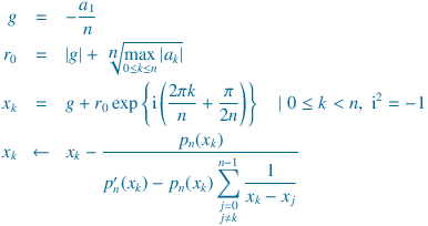 
g &=& -\frac{a_1}{n}\\
r_0 &=& |g| + \sqrt[\displaystyle  n]{\max_{0\le k \le n}|a_k|} \\
x_k &=& g + r_0\exp\left\{\mathrm{i}\left(\frac{2\pi k}{n}+\frac{\pi}{2n}}\right)\right\}\quad |\;0\le k<n,\;\mathrm{i}^2=-1\\
{x_k} &\leftarrow&  x_k - \frac{{p_n(x_k)}}{{{p'_n(x_k)} - {p_n(x_k)} \displaystyle\sum_{\substack{j = 0\\j  \neq k}}^ {n-1}  \frac{1}{x_k - x_j}}}
