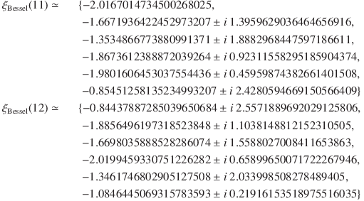 
\xi_\mathrm{Bessel}(11) \simeq &&\{-2.0167014734500268025,\\
&&\; -1.6671936422452973207 \pm i\ 1.3959629036464656916,\\
&&\; -1.3534866773880991371 \pm i\ 1.8882968447597186611,\\
&&\; -1.8673612388872039264 \pm i\ 0.92311558295185904374,\\
&&\; -1.9801606453037554436 \pm i\ 0.45959874382661401508,\\
&&\; -0.85451258135234993207 \pm i\ 2.4280594669150566409\}\\
\xi_\mathrm{Bessel}(12) \simeq &&\{-0.84437887285039650684 \pm i\ 2.5571889692029125806,\\
&&\; -1.8856496197318523848 \pm i\ 1.1038148812152310505,\\
&&\; -1.6698035888528286074 \pm i\ 1.5588027008411653863,\\
&&\; -2.0199459330751226282 \pm i\ 0.65899650071722267946,\\
&&\; -1.3461746802905127508 \pm i\ 2.033998508278489405,\\
&&\; -1.0846445069315783593 \pm i\ 0.21916153518975516035\}
