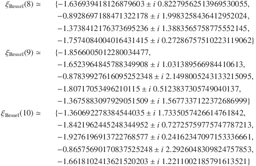 
\xi_\mathrm{Bessel}(8) \simeq &&\{-1.636939418126879603 \pm i\ 0.82279562513969530055,\\
&&\; -0.8928697188471322178 \pm i\ 1.9983258436412952024,\\
&&\; -1.3738412176373695236 \pm i\ 1.3883565758775552145,\\
&&\; -1.7574084004016431415 \pm i\ 0.27286757510223119062\}\\
\xi_\mathrm{Bessel}(9) \simeq &&\{-1.8566005012280034477,\\
&&\; -1.6523964845788349908 \pm i\ 1.031389566984410613,\\
&&\; -0.87839927616095252348 \pm i\ 2.1498005243133215095,\\
&&\; -1.80717053496210115 \pm i\ 0.5123837305749040137,\\
&&\; -1.3675883097929051509 \pm i\ 1.5677337122372686999\}\\
\xi_\mathrm{Bessel}(10) \simeq &&\{-1.360692278384544035 \pm i\ 1.7335057426614761842,\\
&&\; -1.8421962445248344952 \pm i\ 0.72725759775747787213,\\
&&\; -1.9276196913722768577 \pm i\ 0.24162347097153336661,\\
&&\; -0.86575690170837525248 \pm i\ 2.2926048309824757853,\\
&&\; -1.6618102413621520203 \pm i\ 1.2211002185791613521\}
